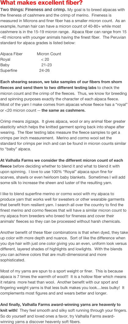 What makes excellent fiber?
Two things: Fineness and crimp. My goal is to breed alpacas with the fineness of cashmere and the crimp of merino.  Fineness is measured in Microns and finer fiber has a smaller micron count.  As an example, human hair can have a micron count of 40-80+ while most cashmere is in the 15-19 micron range.  Alpaca fiber can range from 15 -40 microns with younger animals having the finest fiber.  The Peruvian standard for alpaca grades is listed below:Alpaca Fiber             Micron CountRoyal                            < 20Baby                             21-23Superfine                    24-26Each shearing season, we take samples of our fibers from shorn fleeces and send them to two different testing labs to check the micron count and the crimp of the fleeces.  Thus, we know for breeding and spinning purposes exactly the character of each alpaca fleece.  Most of the yarn I make comes from alpacas whose fleece has a “royal” or <20 micron count -- the same as cashmere.Crimp means zigzags.  It gives alpaca, wool or any animal fiber greater elasticity which helps the knitted garment spring back into shape after wearing.  The fiber testing labs measure the fleece samples to get a crimps per inch measurement.  Merino and cormo wool set the standard for crimps per inch and can be found in micron counts similar to “baby” alpaca.At Valhalla Farms we consider the different micron count of each fleece before deciding whether to blend it and what to blend it with upon spinning.  I love to use 100% “Royal” alpaca spun fine for scarves, shawls or even heirloom baby blankets.  Sometimes I will add some silk to increase the sheen and luster of the resulting yarn.I like to blend superfine merino or cormo wool with my alpaca to produce yarn that works well for sweaters or other wearable garments that benefit from resilient yarn. I search all over the country to find the finest merino and cormo fleeces that will have a similar micron count to my alpaca from breeders who breed for fineness and cover their animals‘ fleeces so they can be processed without harsh chemicals. Another benefit of these fiber combinations is that when dyed, they take up color with more depth and nuance.  Sort of like the difference when you dye hair with just one color giving you an even, uniform look versus different, layered shades of highlights and lowlights.  With the blends you can achieve colors that are multi-dimensional and more sophisticated. Most of my yarns are spun to a sport weight or finer.  This is because alpaca is 7 times the warmth of wool!!!  It is a hollow fiber which means it retains  more heat than wool.  Another benefit with our sport and fingering weight yarns is that less bulk makes you look....less bulky!  It complements most figures and and wears better and longer.And finally, Valhalla Farms award-winning yarns are heavenly to knit with!  They feel smooth and silky soft running through your fingers.  So do yourself and loved ones a favor, try Valhalla Farms award-winning yarns a discover heavenly soft fibers.
