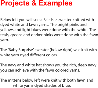                                                               Projects & Examples

                                                                                                             Below left you will see a Fair Isle sweater knitted with                                dyed white and fawn yarns. The bright pinks and yellows and light blues were done with the white. The teals, greens and darker pinks were done with the fawn yarn. 

The ‘Baby Surprise’ sweater (below right) was knit with white yarn dyed different colors. 

The navy and white hat shows you the rich, deep navy you can achieve with the fawn colored yarns.

The mittens below left were knit with both fawn and   
              white yarns dyed shades of blue.









