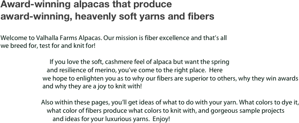 Award-winning alpacas that produce
award-winning, heavenly soft yarns and fibers

Welcome to Valhalla Farms Alpacas. Our mission is fiber excellence and that’s all
we breed for, test for and knit for!

                                  If you love the soft, cashmere feel of alpaca but want the spring
                                and resilience of merino, you’ve come to the right place.  Here
                             we hope to enlighten you as to why our fibers are superior to others, why they win awards 
                             and why they are a joy to knit with!

                            Also within these pages, you’ll get ideas of what to do with your yarn. What colors to dye it,          
                                what color of fibers produce what colors to knit with, and gorgeous sample projects
                                    and ideas for your luxurious yarns.  Enjoy!


